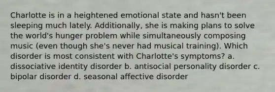 Charlotte is in a heightened emotional state and hasn't been sleeping much lately. Additionally, she is making plans to solve the world's hunger problem while simultaneously composing music (even though she's never had musical training). Which disorder is most consistent with Charlotte's symptoms? a. dissociative identity disorder b. antisocial personality disorder c. bipolar disorder d. seasonal affective disorder