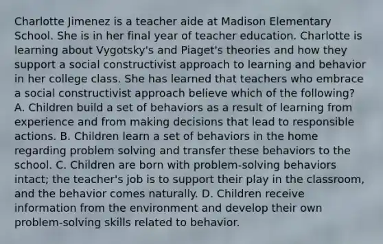 Charlotte Jimenez is a teacher aide at Madison Elementary School. She is in her final year of teacher education. Charlotte is learning about Vygotsky's and Piaget's theories and how they support a social constructivist approach to learning and behavior in her college class. She has learned that teachers who embrace a social constructivist approach believe which of the following? A. Children build a set of behaviors as a result of learning from experience and from making decisions that lead to responsible actions. B. Children learn a set of behaviors in the home regarding problem solving and transfer these behaviors to the school. C. Children are born with problem-solving behaviors intact; the teacher's job is to support their play in the classroom, and the behavior comes naturally. D. Children receive information from the environment and develop their own problem-solving skills related to behavior.