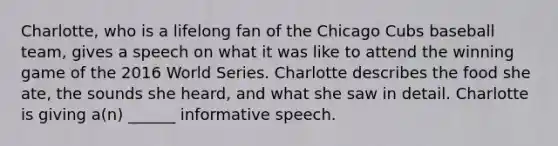 Charlotte, who is a lifelong fan of the Chicago Cubs baseball team, gives a speech on what it was like to attend the winning game of the 2016 World Series. Charlotte describes the food she ate, the sounds she heard, and what she saw in detail. Charlotte is giving a(n) ______ informative speech.