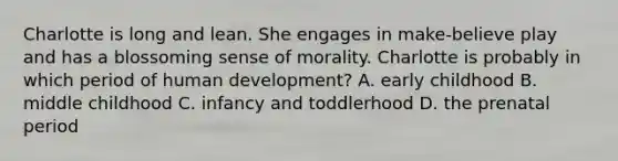 Charlotte is long and lean. She engages in make-believe play and has a blossoming sense of morality. Charlotte is probably in which period of human development? A. early childhood B. middle childhood C. infancy and toddlerhood D. the prenatal period