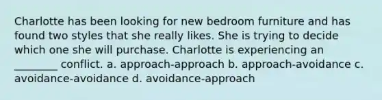 Charlotte has been looking for new bedroom furniture and has found two styles that she really likes. She is trying to decide which one she will purchase. Charlotte is experiencing an ________ conflict. a. approach-approach b. approach-avoidance c. avoidance-avoidance d. avoidance-approach