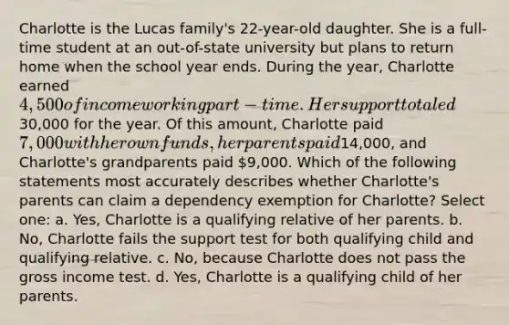 Charlotte is the Lucas family's 22-year-old daughter. She is a full-time student at an out-of-state university but plans to return home when the school year ends. During the year, Charlotte earned 4,500 of income working part-time. Her support totaled30,000 for the year. Of this amount, Charlotte paid 7,000 with her own funds, her parents paid14,000, and Charlotte's grandparents paid 9,000. Which of the following statements most accurately describes whether Charlotte's parents can claim a dependency exemption for Charlotte? Select one: a. Yes, Charlotte is a qualifying relative of her parents. b. No, Charlotte fails the support test for both qualifying child and qualifying relative. c. No, because Charlotte does not pass the gross income test. d. Yes, Charlotte is a qualifying child of her parents.