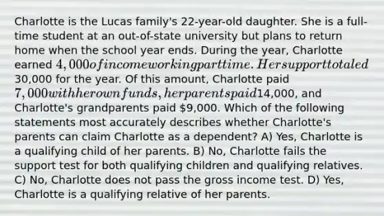 Charlotte is the Lucas family's 22-year-old daughter. She is a full-time student at an out-of-state university but plans to return home when the school year ends. During the year, Charlotte earned 4,000 of income working part time. Her support totaled30,000 for the year. Of this amount, Charlotte paid 7,000 with her own funds, her parents paid14,000, and Charlotte's grandparents paid 9,000. Which of the following statements most accurately describes whether Charlotte's parents can claim Charlotte as a dependent? A) Yes, Charlotte is a qualifying child of her parents. B) No, Charlotte fails the support test for both qualifying children and qualifying relatives. C) No, Charlotte does not pass the gross income test. D) Yes, Charlotte is a qualifying relative of her parents.