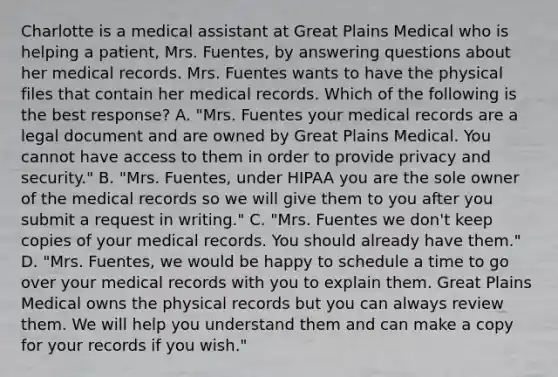 Charlotte is a medical assistant at Great Plains Medical who is helping a​ patient, Mrs.​ Fuentes, by answering questions about her medical records. Mrs. Fuentes wants to have the physical files that contain her medical records. Which of the following is the best​ response? A. "Mrs. Fuentes your medical records are a legal document and are owned by Great Plains Medical. You cannot have access to them in order to provide privacy and​ security." B. "Mrs. Fuentes, under HIPAA you are the sole owner of the medical records so we will give them to you after you submit a request in​ writing." C. "Mrs. Fuentes we​ don't keep copies of your medical records. You should already have​ them." D. "Mrs. Fuentes, we would be happy to schedule a time to go over your medical records with you to explain them. Great Plains Medical owns the physical records but you can always review them. We will help you understand them and can make a copy for your records if you​ wish."