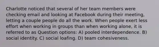 Charlotte noticed that several of her team members were checking email and looking at Facebook during their meeting, letting a couple people do all the work. When people exert less effort when working in groups than when working alone, it is referred to as Question options: A) pooled interdependence. B) social identity. C) social loafing. D) team cohesiveness.