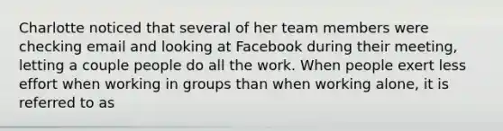 Charlotte noticed that several of her team members were checking email and looking at Facebook during their meeting, letting a couple people do all the work. When people exert less effort when working in groups than when working alone, it is referred to as