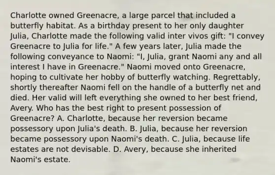 Charlotte owned Greenacre, a large parcel that included a butterfly habitat. As a birthday present to her only daughter Julia, Charlotte made the following valid inter vivos gift: "I convey Greenacre to Julia for life." A few years later, Julia made the following conveyance to Naomi: "I, Julia, grant Naomi any and all interest I have in Greenacre." Naomi moved onto Greenacre, hoping to cultivate her hobby of butterfly watching. Regrettably, shortly thereafter Naomi fell on the handle of a butterfly net and died. Her valid will left everything she owned to her best friend, Avery. Who has the best right to present possession of Greenacre? A. Charlotte, because her reversion became possessory upon Julia's death. B. Julia, because her reversion became possessory upon Naomi's death. C. Julia, because life estates are not devisable. D. Avery, because she inherited Naomi's estate.