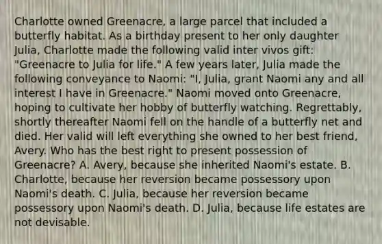 Charlotte owned Greenacre, a large parcel that included a butterfly habitat. As a birthday present to her only daughter Julia, Charlotte made the following valid inter vivos gift: "Greenacre to Julia for life." A few years later, Julia made the following conveyance to Naomi: "I, Julia, grant Naomi any and all interest I have in Greenacre." Naomi moved onto Greenacre, hoping to cultivate her hobby of butterfly watching. Regrettably, shortly thereafter Naomi fell on the handle of a butterfly net and died. Her valid will left everything she owned to her best friend, Avery. Who has the best right to present possession of Greenacre? A. Avery, because she inherited Naomi's estate. B. Charlotte, because her reversion became possessory upon Naomi's death. C. Julia, because her reversion became possessory upon Naomi's death. D. Julia, because life estates are not devisable.