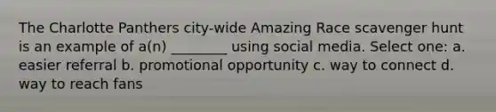 The Charlotte Panthers city-wide Amazing Race scavenger hunt is an example of a(n) ________ using social media. Select one: a. easier referral b. promotional opportunity c. way to connect d. way to reach fans