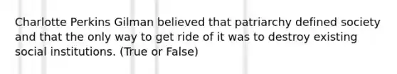 Charlotte Perkins Gilman believed that patriarchy defined society and that the only way to get ride of it was to destroy existing social institutions. (True or False)