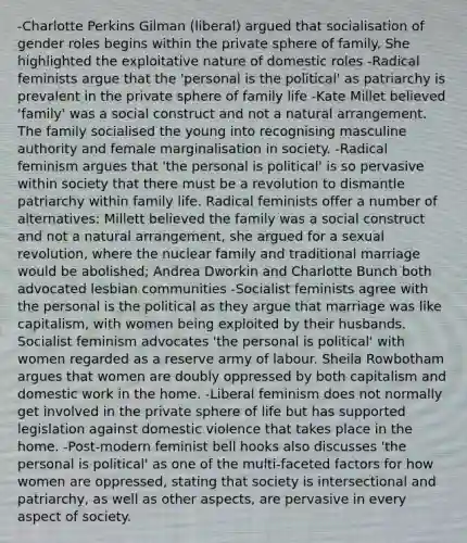 -Charlotte Perkins Gilman (liberal) argued that socialisation of gender roles begins within the private sphere of family. She highlighted the exploitative nature of domestic roles -Radical feminists argue that the 'personal is the political' as patriarchy is prevalent in the private sphere of family life -Kate Millet believed 'family' was a social construct and not a natural arrangement. The family socialised the young into recognising masculine authority and female marginalisation in society. -Radical feminism argues that 'the personal is political' is so pervasive within society that there must be a revolution to dismantle patriarchy within family life. Radical feminists offer a number of alternatives: Millett believed the family was a social construct and not a natural arrangement, she argued for a sexual revolution, where the nuclear family and traditional marriage would be abolished; Andrea Dworkin and Charlotte Bunch both advocated lesbian communities -Socialist feminists agree with the personal is the political as they argue that marriage was like capitalism, with women being exploited by their husbands. Socialist feminism advocates 'the personal is political' with women regarded as a reserve army of labour. Sheila Rowbotham argues that women are doubly oppressed by both capitalism and domestic work in the home. -Liberal feminism does not normally get involved in the private sphere of life but has supported legislation against domestic violence that takes place in the home. -Post-modern feminist bell hooks also discusses 'the personal is political' as one of the multi-faceted factors for how women are oppressed, stating that society is intersectional and patriarchy, as well as other aspects, are pervasive in every aspect of society.