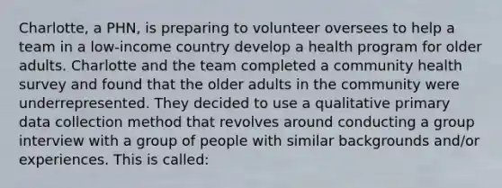 Charlotte, a PHN, is preparing to volunteer oversees to help a team in a low-income country develop a health program for older adults. Charlotte and the team completed a community health survey and found that the older adults in the community were underrepresented. They decided to use a qualitative primary data collection method that revolves around conducting a group interview with a group of people with similar backgrounds and/or experiences. This is called: