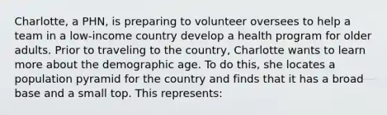 Charlotte, a PHN, is preparing to volunteer oversees to help a team in a low-income country develop a health program for older adults. Prior to traveling to the country, Charlotte wants to learn more about the demographic age. To do this, she locates a population pyramid for the country and finds that it has a broad base and a small top. This represents: