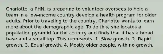 Charlotte, a PHN, is preparing to volunteer oversees to help a team in a low-income country develop a health program for older adults. Prior to traveling to the country, Charlotte wants to learn more about the demographic age. To do this, she locates a population pyramid for the country and finds that it has a broad base and a small top. This represents: 1. Slow growth. 2. Rapid growth. 3. Equal growth. 4. Mostly older people, with no growth.