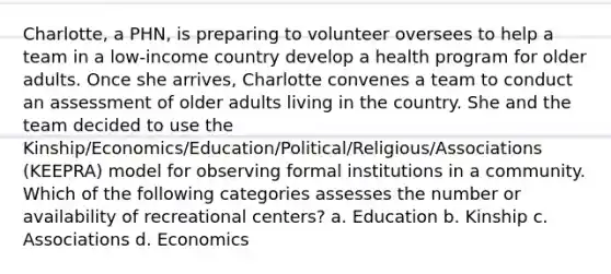 Charlotte, a PHN, is preparing to volunteer oversees to help a team in a low-income country develop a health program for older adults. Once she arrives, Charlotte convenes a team to conduct an assessment of older adults living in the country. She and the team decided to use the Kinship/Economics/Education/Political/Religious/Associations (KEEPRA) model for observing formal institutions in a community. Which of the following categories assesses the number or availability of recreational centers? a. Education b. Kinship c. Associations d. Economics