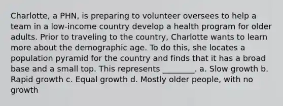 Charlotte, a PHN, is preparing to volunteer oversees to help a team in a low-income country develop a health program for older adults. Prior to traveling to the country, Charlotte wants to learn more about the demographic age. To do this, she locates a population pyramid for the country and finds that it has a broad base and a small top. This represents ________. a. Slow growth b. Rapid growth c. Equal growth d. Mostly older people, with no growth