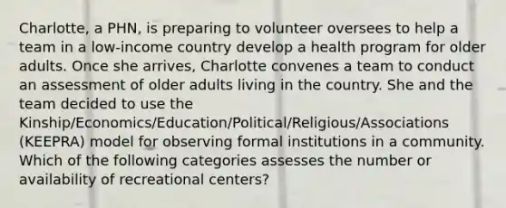 Charlotte, a PHN, is preparing to volunteer oversees to help a team in a low-income country develop a health program for older adults. Once she arrives, Charlotte convenes a team to conduct an assessment of older adults living in the country. She and the team decided to use the Kinship/Economics/Education/Political/Religious/Associations (KEEPRA) model for observing formal institutions in a community. Which of the following categories assesses the number or availability of recreational centers?