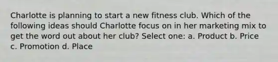 Charlotte is planning to start a new fitness club. Which of the following ideas should Charlotte focus on in her marketing mix to get the word out about her club? Select one: a. Product b. Price c. Promotion d. Place