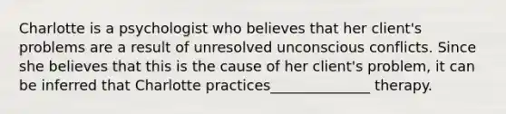 Charlotte is a psychologist who believes that her client's problems are a result of unresolved unconscious conflicts. Since she believes that this is the cause of her client's problem, it can be inferred that Charlotte practices______________ therapy.