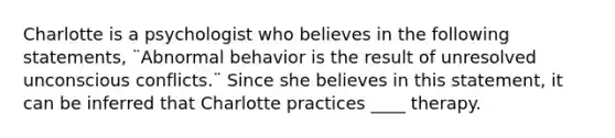 Charlotte is a psychologist who believes in the following statements, ¨Abnormal behavior is the result of unresolved unconscious conflicts.¨ Since she believes in this statement, it can be inferred that Charlotte practices ____ therapy.