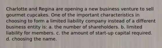 Charlotte and Regina are opening a new business venture to sell gourmet cupcakes. One of the important characteristics in choosing to form a limited liability company instead of a different business entity is: a. the number of shareholders. b. limited liability for members. c. the amount of start-up capital required. d. choosing the name.