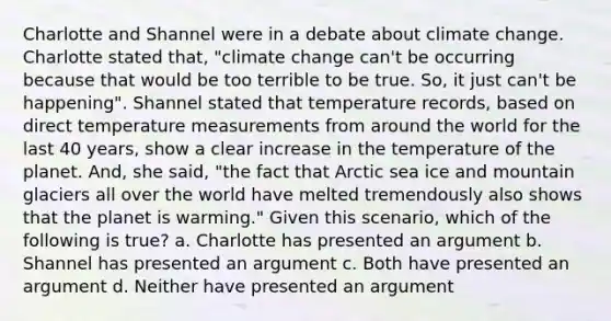 Charlotte and Shannel were in a debate about climate change. Charlotte stated that, "climate change can't be occurring because that would be too terrible to be true. So, it just can't be happening". Shannel stated that temperature records, based on direct temperature measurements from around the world for the last 40 years, show a clear increase in the temperature of the planet. And, she said, "the fact that Arctic sea ice and mountain glaciers all over the world have melted tremendously also shows that the planet is warming." Given this scenario, which of the following is true? a. Charlotte has presented an argument b. Shannel has presented an argument c. Both have presented an argument d. Neither have presented an argument