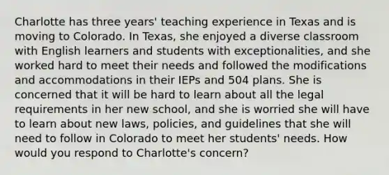 Charlotte has three years' teaching experience in Texas and is moving to Colorado. In Texas, she enjoyed a diverse classroom with English learners and students with exceptionalities, and she worked hard to meet their needs and followed the modifications and accommodations in their IEPs and 504 plans. She is concerned that it will be hard to learn about all the legal requirements in her new school, and she is worried she will have to learn about new laws, policies, and guidelines that she will need to follow in Colorado to meet her students' needs. How would you respond to Charlotte's concern?