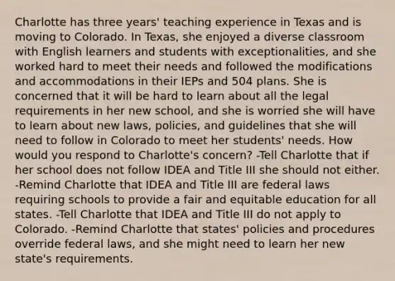 Charlotte has three years' teaching experience in Texas and is moving to Colorado. In Texas, she enjoyed a diverse classroom with English learners and students with exceptionalities, and she worked hard to meet their needs and followed the modifications and accommodations in their IEPs and 504 plans. She is concerned that it will be hard to learn about all the legal requirements in her new school, and she is worried she will have to learn about new laws, policies, and guidelines that she will need to follow in Colorado to meet her students' needs. How would you respond to Charlotte's concern? -Tell Charlotte that if her school does not follow IDEA and Title III she should not either. -Remind Charlotte that IDEA and Title III are federal laws requiring schools to provide a fair and equitable education for all states. -Tell Charlotte that IDEA and Title III do not apply to Colorado. -Remind Charlotte that states' policies and procedures override federal laws, and she might need to learn her new state's requirements.