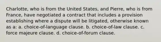 Charlotte, who is from the United States, and Pierre, who is from France, have negotiated a contract that includes a provision establishing where a dispute will be litigated, otherwise known as a: a. choice-of-language clause. b. choice-of-law clause. c. force majeure clause. d. choice-of-forum clause.