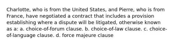 Charlotte, who is from the United States, and Pierre, who is from France, have negotiated a contract that includes a provision establishing where a dispute will be litigated, otherwise known as a: a. choice-of-forum clause. b. choice-of-law clause. c. choice-of-language clause. d. force majeure clause