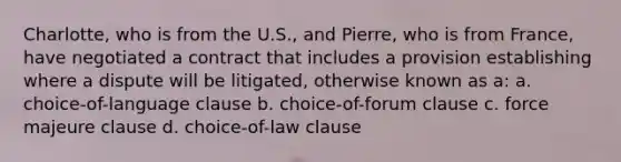 Charlotte, who is from the U.S., and Pierre, who is from France, have negotiated a contract that includes a provision establishing where a dispute will be litigated, otherwise known as a: a. choice-of-language clause b. choice-of-forum clause c. force majeure clause d. choice-of-law clause