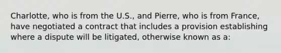 Charlotte, who is from the U.S., and Pierre, who is from France, have negotiated a contract that includes a provision establishing where a dispute will be litigated, otherwise known as a: