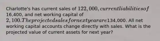 Charlotte's has current sales of 122,000, current liabilities of16,400, and net working capital of 2,100. The projected sales for next year are134,000. All net working capital accounts change directly with sales. What is the projected value of current assets for next year?