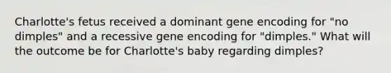 Charlotte's fetus received a dominant gene encoding for "no dimples" and a recessive gene encoding for "dimples." What will the outcome be for Charlotte's baby regarding dimples?