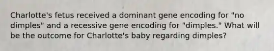 Charlotte's fetus received a dominant gene encoding for "no dimples" and a recessive gene encoding for "dimples." What will be the outcome for Charlotte's baby regarding dimples?