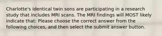 Charlotte's identical twin sons are participating in a research study that includes MRI scans. The MRI findings will MOST likely indicate that: Please choose the correct answer from the following choices, and then select the submit answer button.