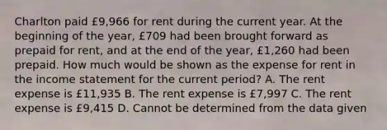 Charlton paid £9,966 for rent during the current year. At the beginning of the​ year, £709 had been brought forward as prepaid for​ rent, and at the end of the​ year, £1,260 had been prepaid. How much would be shown as the expense for rent in the income statement for the current​ period? A. The rent expense is £11,935 B. The rent expense is £7,997 C. The rent expense is £9,415 D. Cannot be determined from the data given