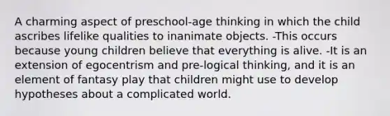 A charming aspect of preschool-age thinking in which the child ascribes lifelike qualities to inanimate objects. -This occurs because young children believe that everything is alive. -It is an extension of egocentrism and pre-logical thinking, and it is an element of fantasy play that children might use to develop hypotheses about a complicated world.