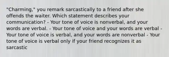 "Charming," you remark sarcastically to a friend after she offends the waiter. Which statement describes your communication? - Your tone of voice is nonverbal, and your words are verbal. - Your tone of voice and your words are verbal - Your tone of voice is verbal, and your words are nonverbal - Your tone of voice is verbal only if your friend recognizes it as sarcastic