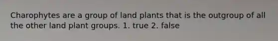 Charophytes are a group of land plants that is the outgroup of all the other land plant groups. 1. true 2. false