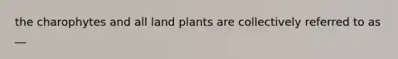 the charophytes and all land plants are collectively referred to as __