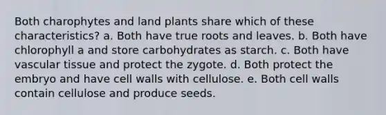 Both charophytes and land plants share which of these characteristics? a. Both have true roots and leaves. b. Both have chlorophyll a and store carbohydrates as starch. c. Both have vascular tissue and protect the zygote. d. Both protect the embryo and have cell walls with cellulose. e. Both cell walls contain cellulose and produce seeds.