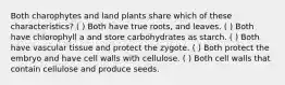 Both charophytes and land plants share which of these characteristics? ( ) Both have true roots, and leaves. ( ) Both have chlorophyll a and store carbohydrates as starch. ( ) Both have vascular tissue and protect the zygote. ( ) Both protect the embryo and have cell walls with cellulose. ( ) Both cell walls that contain cellulose and produce seeds.