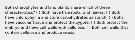 Both charophytes and land plants share which of these characteristics? ( ) Both have true roots, and leaves. ( ) Both have chlorophyll a and store carbohydrates as starch. ( ) Both have <a href='https://www.questionai.com/knowledge/k1HVFq17mo-vascular-tissue' class='anchor-knowledge'>vascular tissue</a> and protect the zygote. ( ) Both protect the embryo and have cell walls with cellulose. ( ) Both cell walls that contain cellulose and produce seeds.