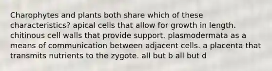 Charophytes and plants both share which of these characteristics? apical cells that allow for growth in length. chitinous cell walls that provide support. plasmodermata as a means of communication between adjacent cells. a placenta that transmits nutrients to the zygote. all but b all but d