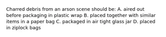 Charred debris from an arson scene should be: A. aired out before packaging in plastic wrap B. placed together with similar items in a paper bag C. packaged in air tight glass jar D. placed in ziplock bags