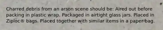 Charred debris from an arson scene should be: Aired out before packing in plastic wrap. Packaged in airtight glass jars. Placed in Ziploc® bags. Placed together with similar items in a paper bag.