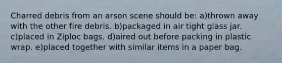 Charred debris from an arson scene should be: a)thrown away with the other fire debris. b)packaged in air tight glass jar. c)placed in Ziploc bags. d)aired out before packing in plastic wrap. e)placed together with similar items in a paper bag.