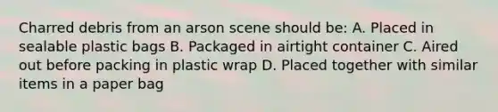 Charred debris from an arson scene should be: A. Placed in sealable plastic bags B. Packaged in airtight container C. Aired out before packing in plastic wrap D. Placed together with similar items in a paper bag