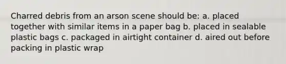 Charred debris from an arson scene should be: a. placed together with similar items in a paper bag b. placed in sealable plastic bags c. packaged in airtight container d. aired out before packing in plastic wrap